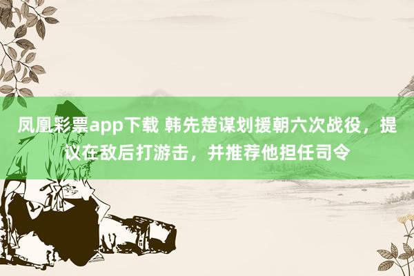 凤凰彩票app下载 韩先楚谋划援朝六次战役，提议在敌后打游击，并推荐他担任司令