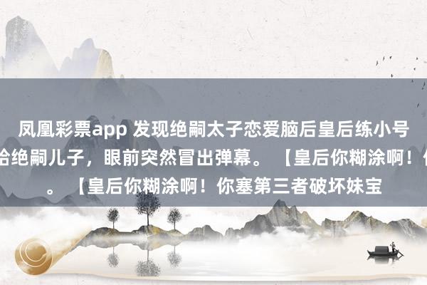 凤凰彩票app 发现绝嗣太子恋爱脑后皇后练小号了 我刚把好孕女赐给绝嗣儿子，眼前突然冒出弹幕。 【皇后你糊涂啊！你塞第三者破坏妹宝