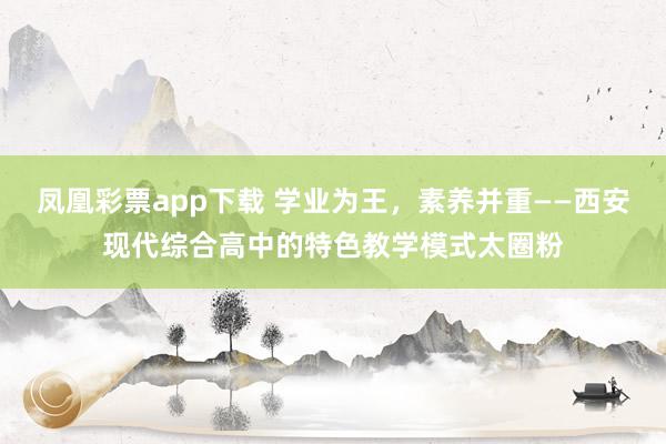 凤凰彩票app下载 学业为王，素养并重——西安现代综合高中的特色教学模式太圈粉