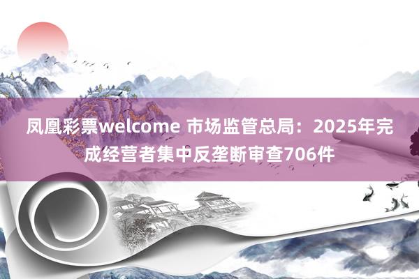 凤凰彩票welcome 市场监管总局：2025年完成经营者集中反垄断审查706件