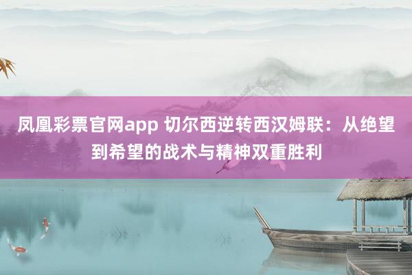 凤凰彩票官网app 切尔西逆转西汉姆联：从绝望到希望的战术与精神双重胜利