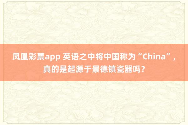 凤凰彩票app 英语之中将中国称为“China”，真的是起源于景德镇瓷器吗？