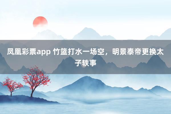 凤凰彩票app 竹篮打水一场空，明景泰帝更换太子轶事