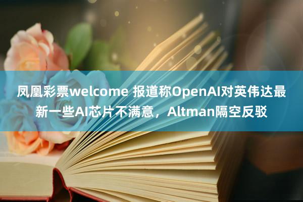 凤凰彩票welcome 报道称OpenAI对英伟达最新一些AI芯片不满意，Altman隔空反驳