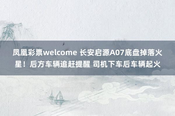 凤凰彩票welcome 长安启源A07底盘掉落火星！后方车辆追赶提醒 司机下车后车辆起火