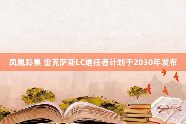 凤凰彩票 雷克萨斯LC继任者计划于2030年发布