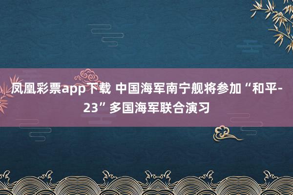 凤凰彩票app下载 中国海军南宁舰将参加“和平-23”多国海军联合演习