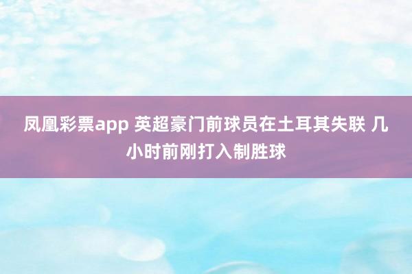 凤凰彩票app 英超豪门前球员在土耳其失联 几小时前刚打入制胜球