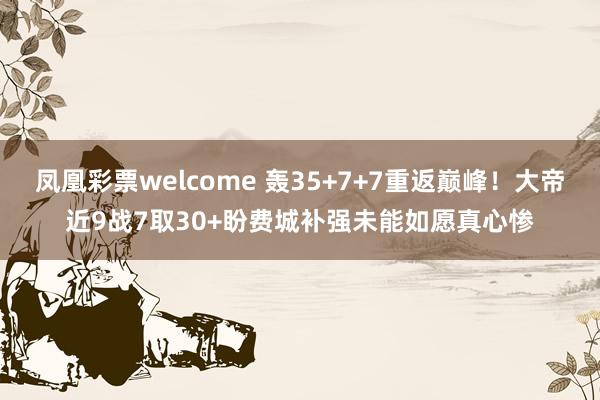 凤凰彩票welcome 轰35+7+7重返巅峰！大帝近9战7取30+盼费城补强未能如愿真心惨