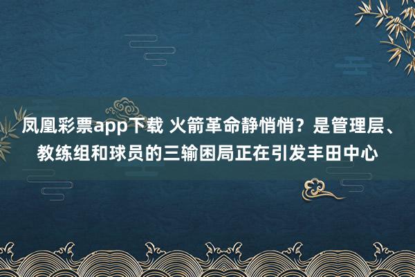 凤凰彩票app下载 火箭革命静悄悄？是管理层、教练组和球员的三输困局正在引发丰田中心