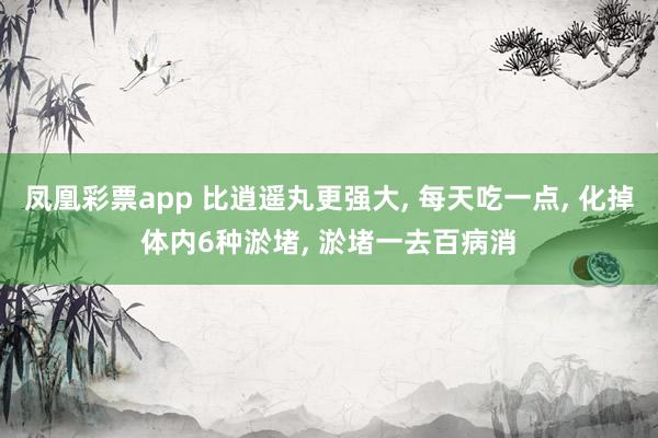 凤凰彩票app 比逍遥丸更强大， 每天吃一点， 化掉体内6种淤堵， 淤堵一去百病消