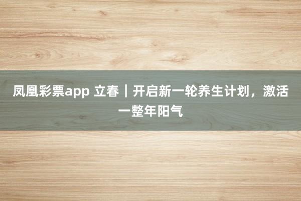 凤凰彩票app 立春｜开启新一轮养生计划，激活一整年阳气