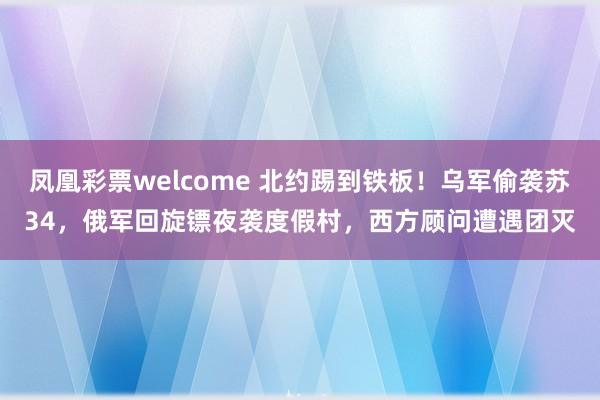 凤凰彩票welcome 北约踢到铁板！乌军偷袭苏34，俄军回旋镖夜袭度假村，西方顾问遭遇团灭