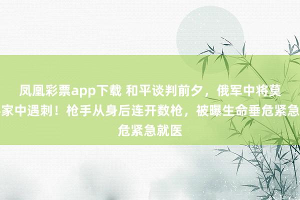 凤凰彩票app下载 和平谈判前夕，俄军中将莫斯科家中遇刺！枪手从身后连开数枪，被曝生命垂危紧急就医