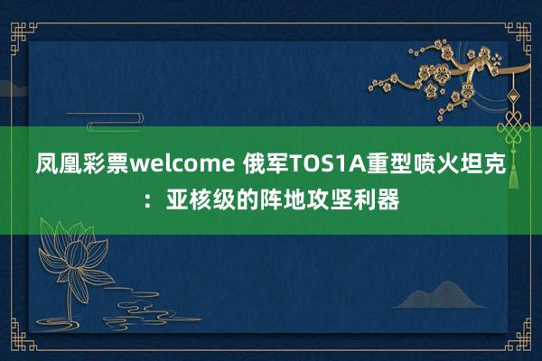 凤凰彩票welcome 俄军TOS1A重型喷火坦克：亚核级的阵地攻坚利器