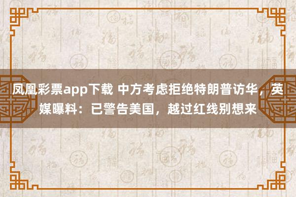 凤凰彩票app下载 中方考虑拒绝特朗普访华，英媒曝料：已警告美国，越过红线别想来