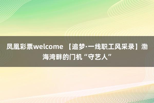 凤凰彩票welcome 【追梦·一线职工风采录】渤海湾畔的门机“守艺人”