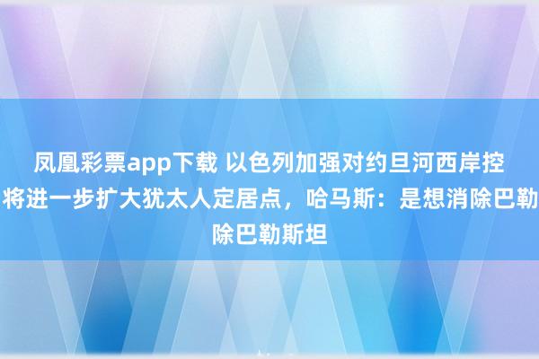 凤凰彩票app下载 以色列加强对约旦河西岸控制，将进一步扩大犹太人定居点，哈马斯：是想消除巴勒斯坦