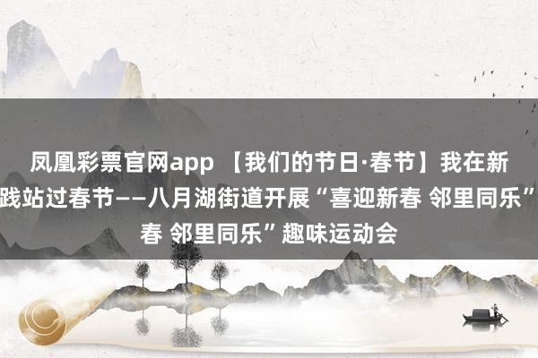 凤凰彩票官网app 【我们的节日·春节】我在新时代文明实践站过春节——八月湖街道开展“喜迎新春 邻里同乐”趣味运动会
