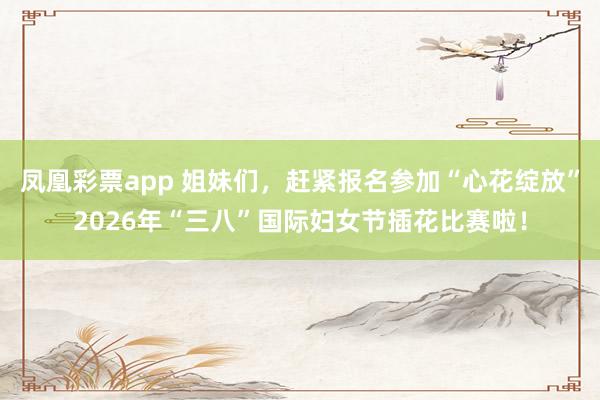 凤凰彩票app 姐妹们，赶紧报名参加“心花绽放”2026年“三八”国际妇女节插花比赛啦！