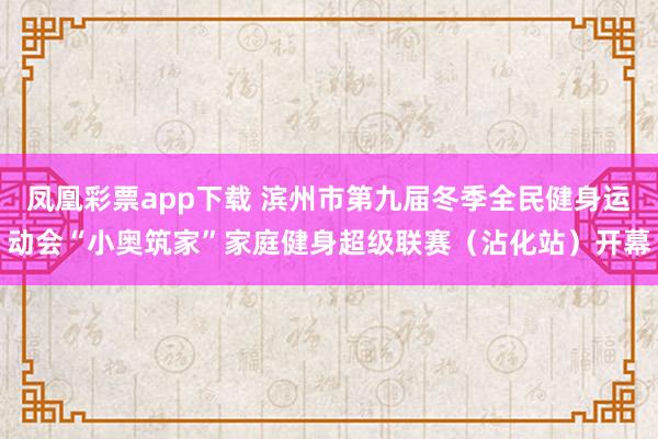 凤凰彩票app下载 滨州市第九届冬季全民健身运动会“小奥筑家”家庭健身超级联赛（沾化站）开幕