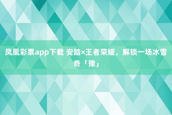 凤凰彩票app下载 安踏×王者荣耀，解锁一场冰雪奇「豫」