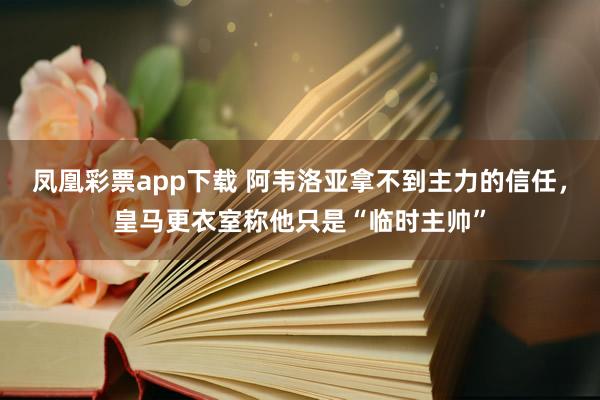 凤凰彩票app下载 阿韦洛亚拿不到主力的信任，皇马更衣室称他只是“临时主帅”