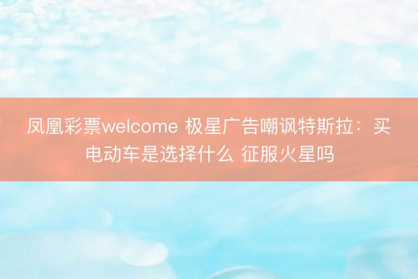 凤凰彩票welcome 极星广告嘲讽特斯拉：买电动车是选择什么 征服火星吗