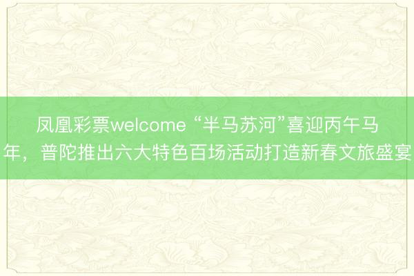 凤凰彩票welcome “半马苏河”喜迎丙午马年，普陀推出六大特色百场活动打造新春文旅盛宴