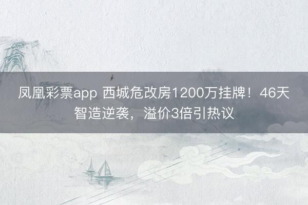 凤凰彩票app 西城危改房1200万挂牌！46天智造逆袭，溢价3倍引热议