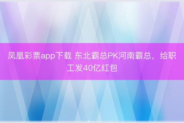 凤凰彩票app下载 东北霸总PK河南霸总，给职工发40亿红包