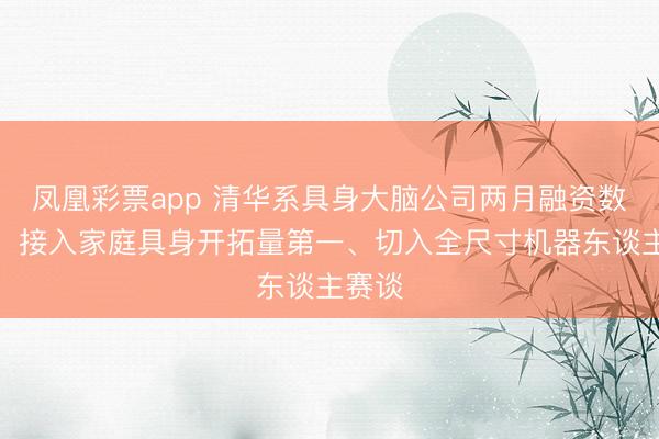凤凰彩票app 清华系具身大脑公司两月融资数亿元，接入家庭具身开拓量第一、切入全尺寸机器东谈主赛谈