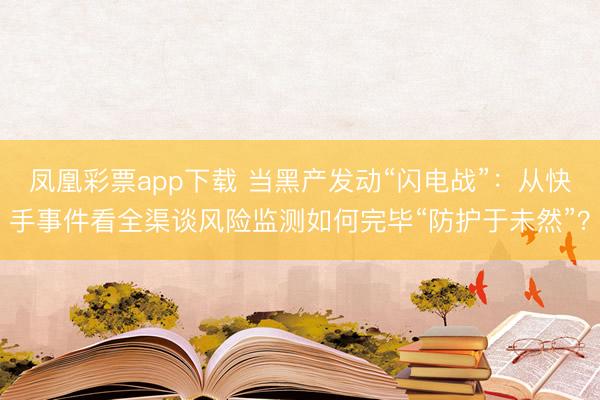 凤凰彩票app下载 当黑产发动“闪电战”：从快手事件看全渠谈风险监测如何完毕“防护于未然”？