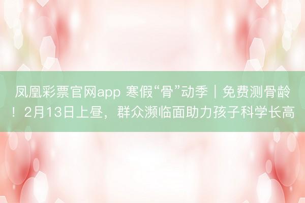 凤凰彩票官网app 寒假“骨”动季｜免费测骨龄！2月13日上昼，群众濒临面助力孩子科学长高