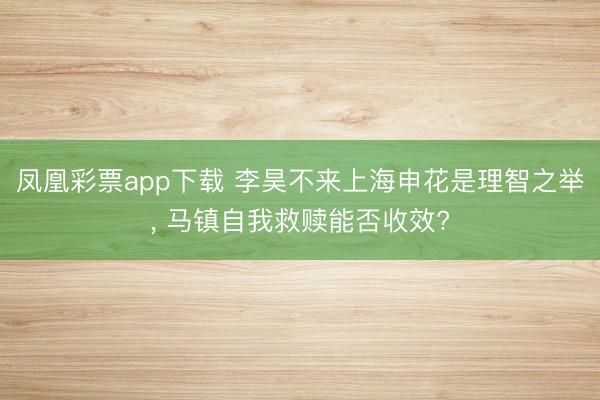 凤凰彩票app下载 李昊不来上海申花是理智之举， 马镇自我救赎能否收效?