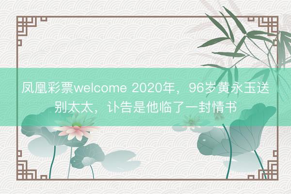 凤凰彩票welcome 2020年，96岁黄永玉送别太太，讣告是他临了一封情书