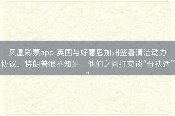 凤凰彩票app 英国与好意思加州签署清洁动力协议，特朗普很不知足：他们之间打交谈“分袂适”