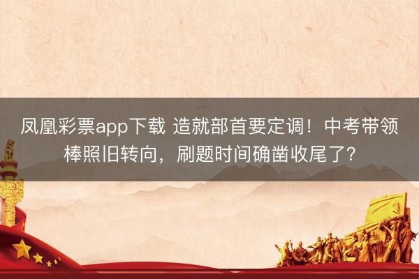 凤凰彩票app下载 造就部首要定调！中考带领棒照旧转向，刷题时间确凿收尾了？