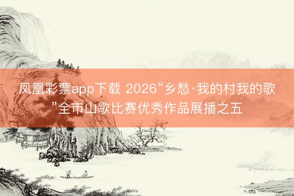 凤凰彩票app下载 2026“乡愁·我的村我的歌”全市山歌比赛优秀作品展播之五
