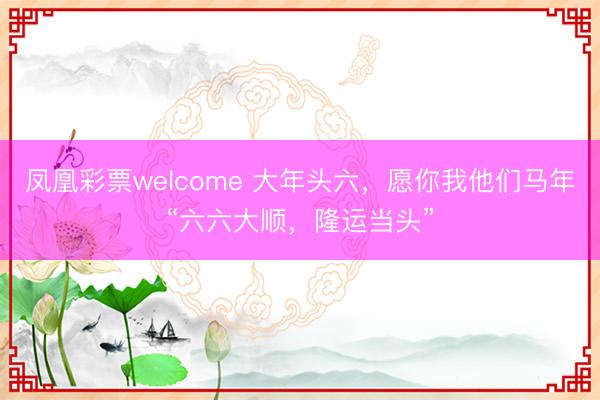 凤凰彩票welcome 大年头六,愿你我他们马年“六六大顺,隆运当头”