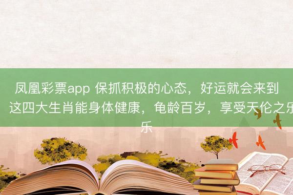 凤凰彩票app 保抓积极的心态,好运就会来到,这四大生肖能身体健康,龟龄百岁,享受天伦之乐