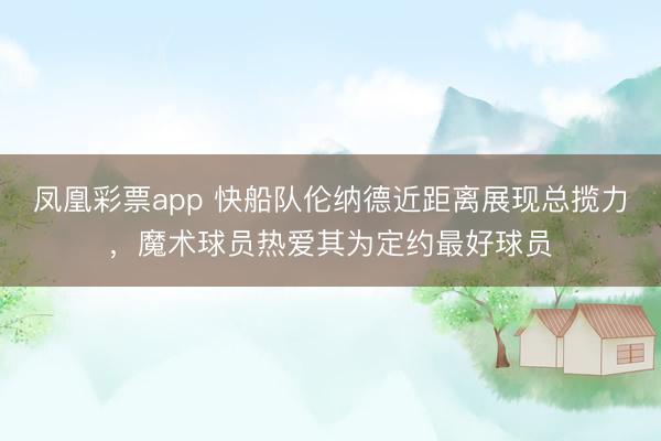 凤凰彩票app 快船队伦纳德近距离展现总揽力,魔术球员热爱其为定约最好球员