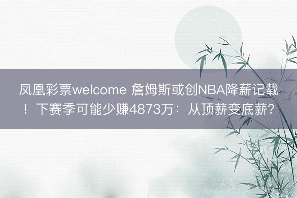 凤凰彩票welcome 詹姆斯或创NBA降薪记载！下赛季可能少赚4873万：从顶薪变底薪？