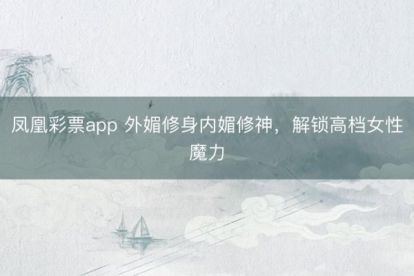 凤凰彩票app 外媚修身内媚修神，解锁高档女性魔力
