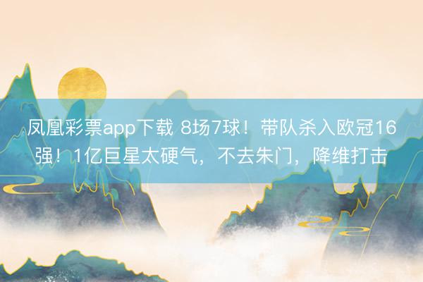 凤凰彩票app下载 8场7球！带队杀入欧冠16强！1亿巨星太硬气，不去朱门，降维打击