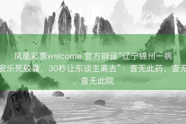 凤凰彩票welcome 官方辟谣“辽宁锦州一病院有安乐死胶囊，30秒让东谈主离去”：查无此药、查无此院
