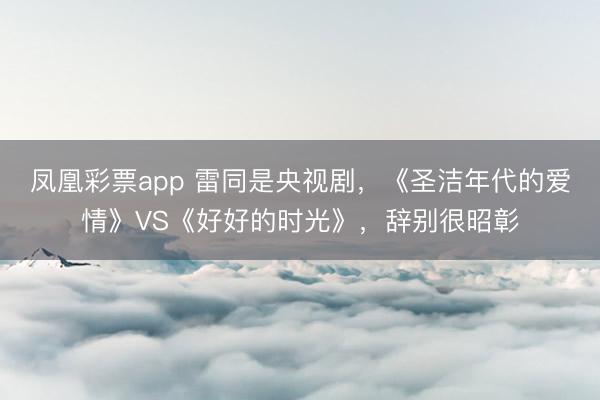 凤凰彩票app 雷同是央视剧，《圣洁年代的爱情》VS《好好的时光》，辞别很昭彰