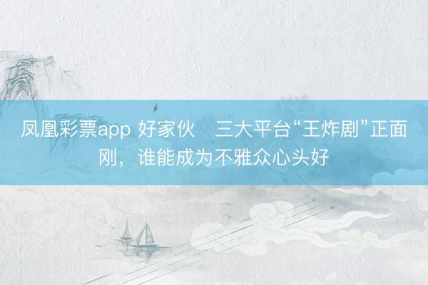 凤凰彩票app 好家伙️三大平台“王炸剧”正面刚,谁能成为不雅众心头好
