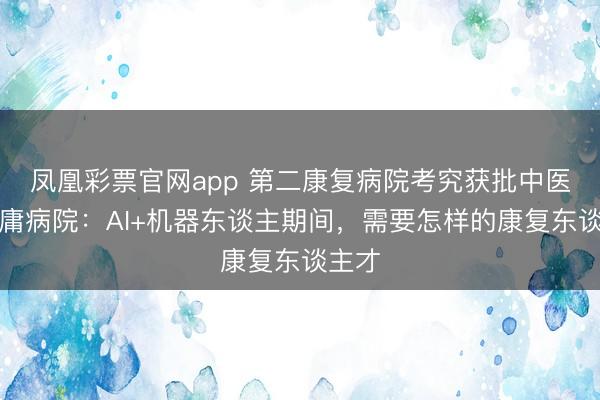 凤凰彩票官网app 第二康复病院考究获批中医大附庸病院：AI+机器东谈主期间，需要怎样的康复东谈主才