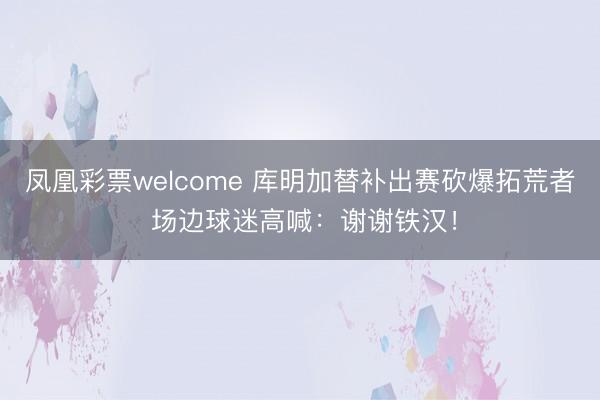 凤凰彩票welcome 库明加替补出赛砍爆拓荒者 场边球迷高喊:谢谢铁汉!